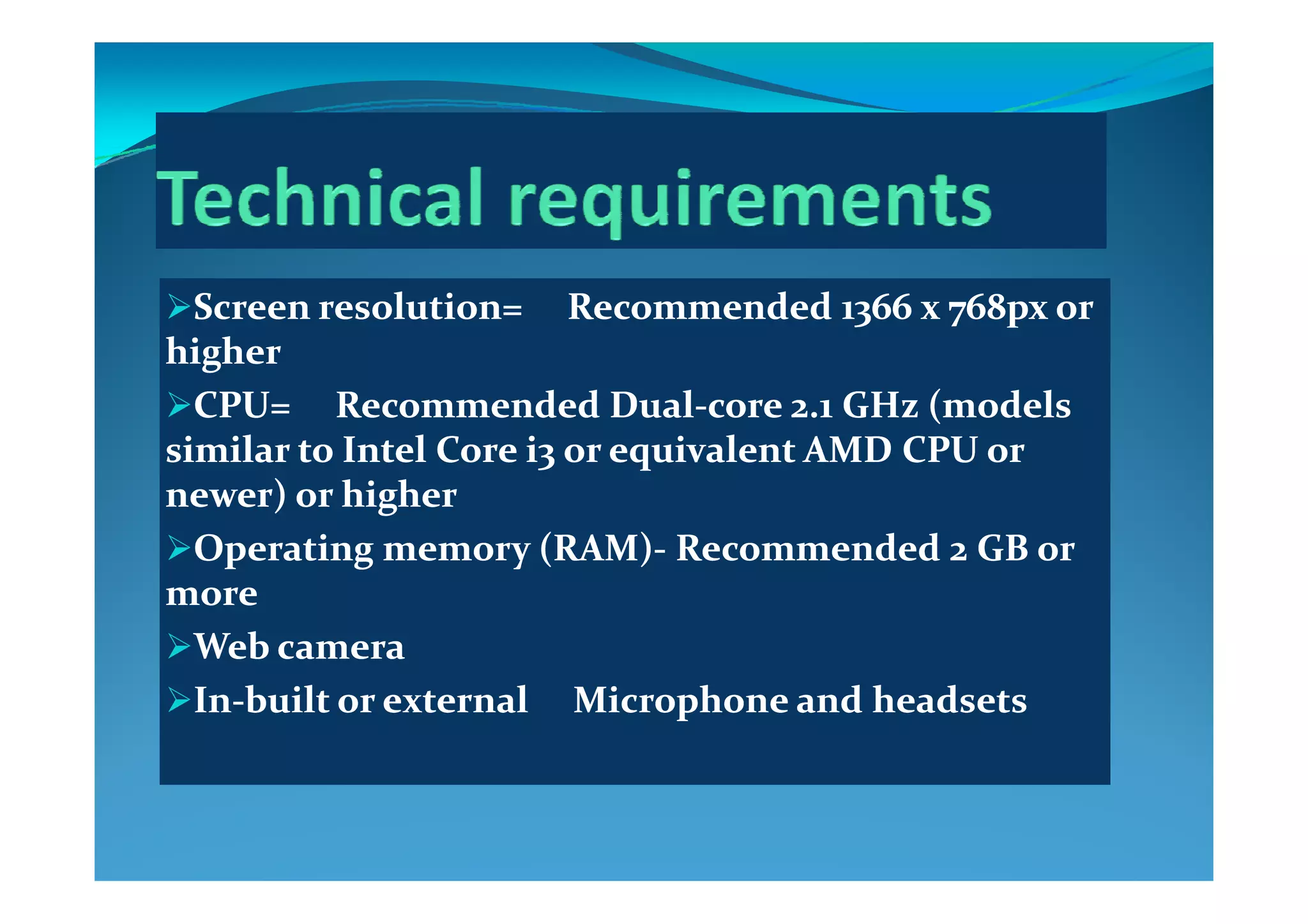 Screen resolution=     Recommended 1366 x 768px or Screen resolution=     Recommended 1366 x 768px or 
higherhigherhigherhigher
CPU=     Recommended DualCPU=     Recommended Dual‐‐core 2.1 GHz (models core 2.1 GHz (models 
similar to Intel Core i3 or equivalent AMD CPU or similar to Intel Core i3 or equivalent AMD CPU or similar to Intel Core i3 or equivalent AMD CPU or similar to Intel Core i3 or equivalent AMD CPU or 
newer) or highernewer) or higher
Operating memory (RAM)Operating memory (RAM)‐‐ Recommended 2 GB or Recommended 2 GB or p g y ( )p g y ( )
moremore
Web cameraWeb camera
InIn‐‐built or external     Microphone and headsetsbuilt or external     Microphone and headsets
 
