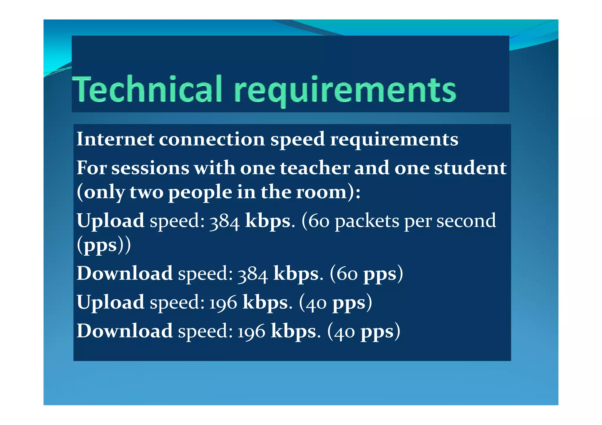Internet connection speed requirements
F   i   ith   t h   d    t d t For sessions with one teacher and one student 
(only two people in the room):
l d d kb ( k dUpload speed: 384 kbps. (60 packets per second 
(pps))
Download speed: 384 kbps. (60 pps)
Upload speed: 196 kbps. (40 pps)Up p 9 p (4 pp )
Download speed: 196 kbps. (40 pps)
 