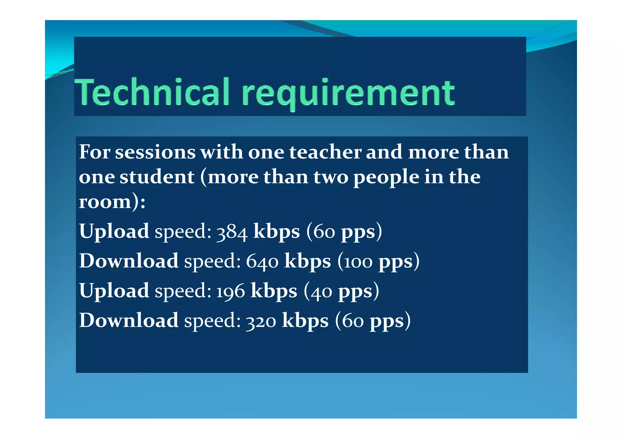 For sessions with one teacher and more than 
  d  (   h     l  i   h  one student (more than two people in the 
room):
Upload speed: 384 kbps (60 pps)
Download speed: 640 kbps (100 pps)p 4 p ( pp )
Upload speed: 196 kbps (40 pps)
Download speed: 320 kbps (60 pps)Download speed: 320 kbps (60 pps)
 