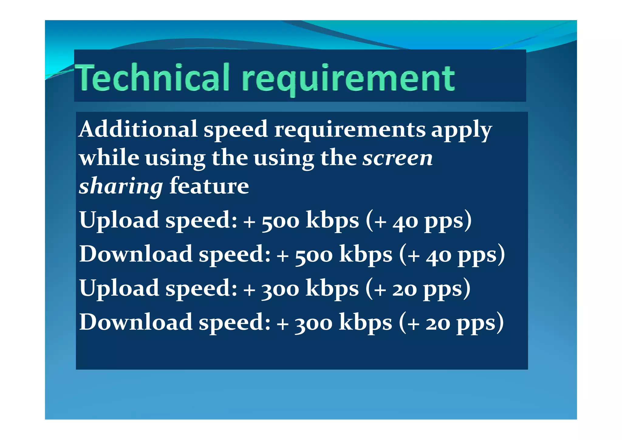 ddi i l d i lddi i l d i lAdditional speed requirements apply Additional speed requirements apply 
while using the using thewhile using the using the screen screen g gg g
sharingsharing featurefeature
UploadUpload speed: + 500speed: + 500 kbpskbps (+ 40(+ 40 ppspps))UploadUpload speed: + 500speed: + 500 kbpskbps (+ 40(+ 40 ppspps))
DownloadDownload speed: + 500speed: + 500 kbpskbps (+ 40(+ 40 ppspps))
UploadUpload speed: + 300speed: + 300 kbpskbps (+ 20(+ 20 ppspps))
DownloadDownload speed: + 300speed: + 300 kbpskbps (+ 20(+ 20 ppspps))DownloadDownload speed: + 300speed: + 300 kbpskbps (+ 20(+ 20 ppspps))
 