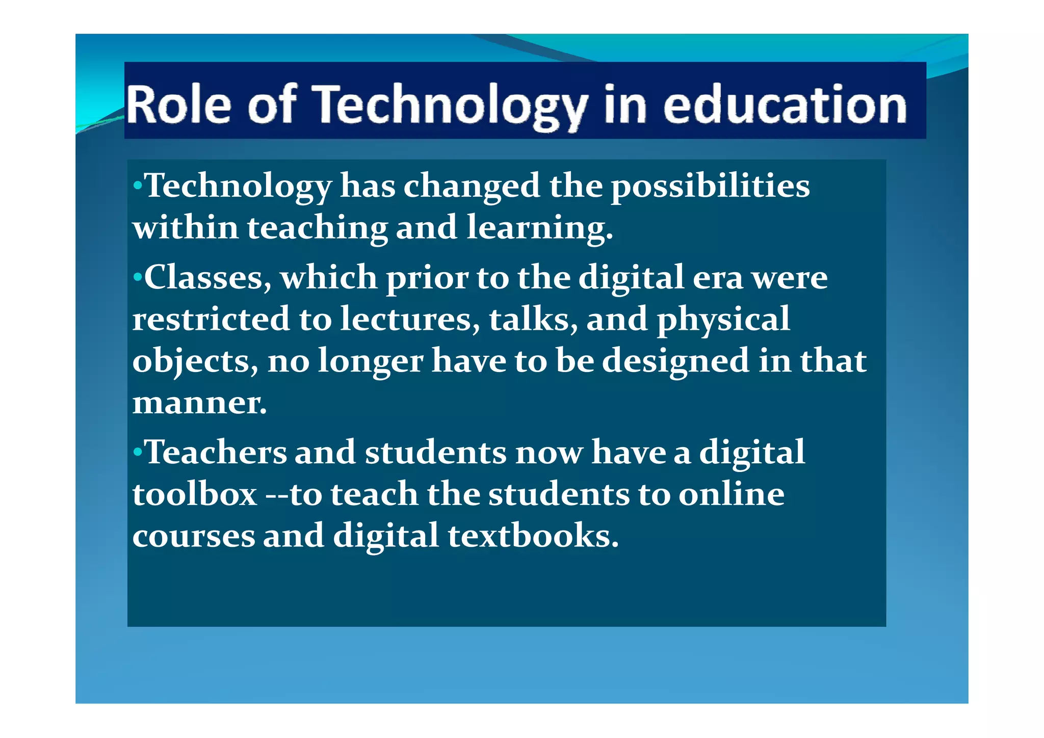 ••Technology has changed the possibilities Technology has changed the possibilities gy g pgy g p
within teaching and learning. within teaching and learning. 
••Classes, which prior to the digital era were Classes, which prior to the digital era were Classes, which prior to the digital era were Classes, which prior to the digital era were 
restricted to lectures, talks, and physical restricted to lectures, talks, and physical 
objects, no longer have to be designed in that objects, no longer have to be designed in that objects, no longer have to be designed in that objects, no longer have to be designed in that 
manner. manner. 
••Teachers and students now have a digital Teachers and students now have a digital ••Teachers and students now have a digital Teachers and students now have a digital 
toolbox toolbox ‐‐‐‐to teach the students to online to teach the students to online 
courses and digital textbooks  courses and digital textbooks  courses and digital textbooks. courses and digital textbooks. 
 