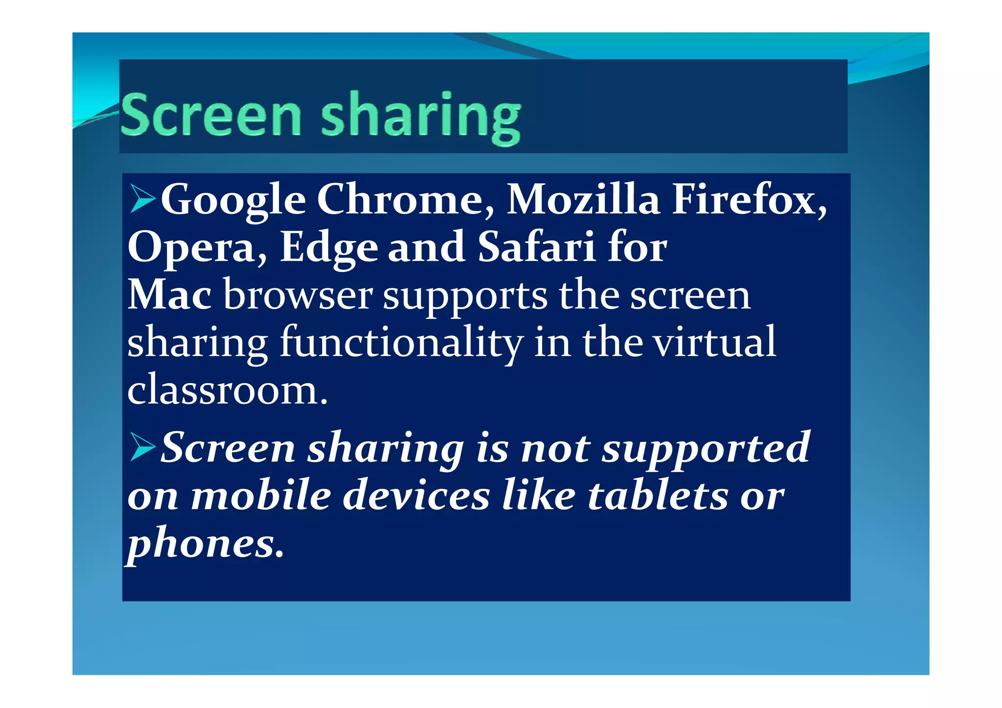Google Chrome  Mo illa Firefo  Google Chrome, Mozilla Firefox, 
Opera, Edge and Safari for 
Mac browser supports the screen 
sharing functionality in the virtual sharing functionality in the virtual 
classroom.
S   h i  i     d Screen sharing is not supported 
on mobile devices like tablets or 
phones.
 