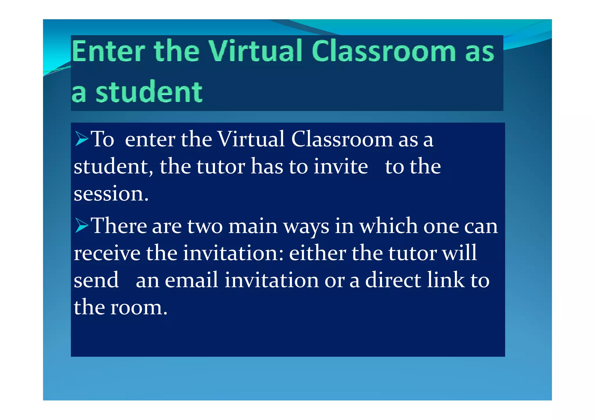 To enter the Virtual Classroom as a 
t d t  th  t t  h  t  i it    t  th  student, the tutor has to invite   to the 
session.
There are two main ways in which one can 
receive the invitation: either the tutor will receive the invitation: either the tutor will 
send   an email invitation or a direct link to 
the roomthe room.
 