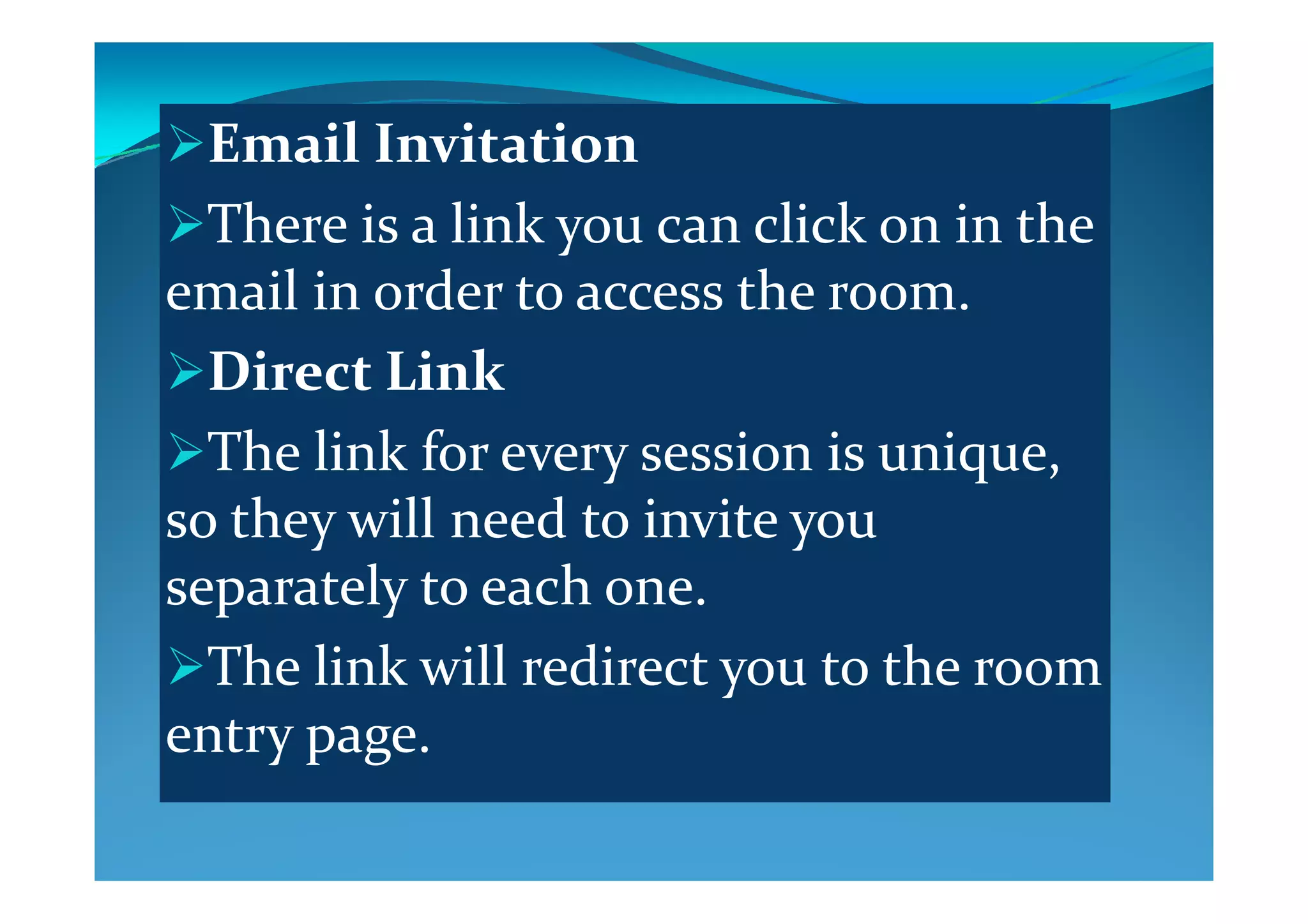 Email InvitationEmail Invitation
There is a link you can click on in the y
email in order to access the room.
Di  Li kDirect Link
The link for every session is unique  The link for every session is unique, 
so they will need to invite you 
l     h separately to each one.
The link will redirect you to the room The link will redirect you to the room 
entry page.
 
