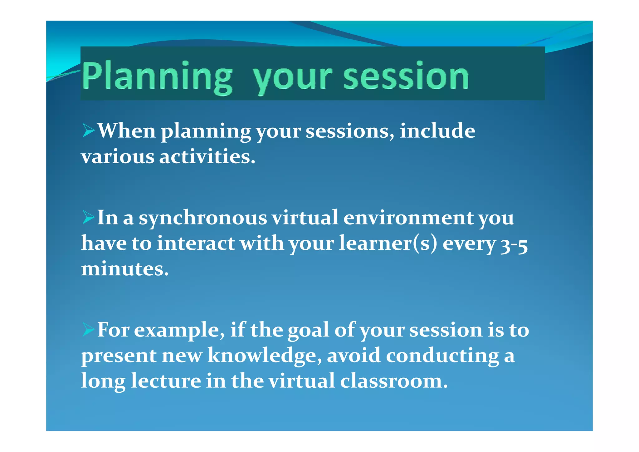 Wh   l i     i  i l d  Wh   l i     i  i l d  When planning your sessions, include When planning your sessions, include 
various activities. various activities. 
In a synchronous virtual environment you In a synchronous virtual environment you y yy y
have to interact with your learner(s) every 3have to interact with your learner(s) every 3‐‐5 5 
minutes. minutes. 
For example  if the goal of your session is to For example  if the goal of your session is to For example, if the goal of your session is to For example, if the goal of your session is to 
present new knowledge, avoid conducting a present new knowledge, avoid conducting a 
long lecture in the virtual classroomlong lecture in the virtual classroomlong lecture in the virtual classroom.long lecture in the virtual classroom.
 