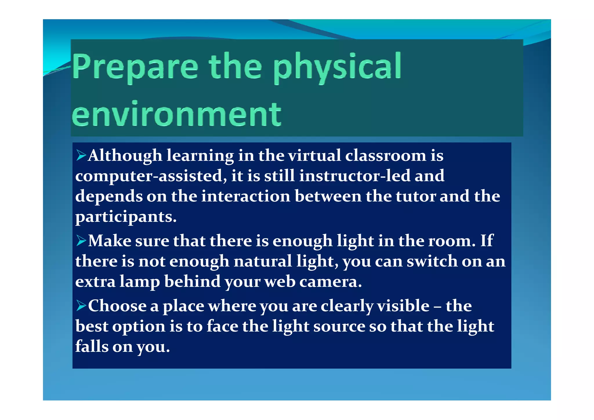 Although learning in the virtual classroom is Although learning in the virtual classroom is g gg g
computercomputer‐‐assisted, it is still instructorassisted, it is still instructor‐‐led and led and 
depends on the interaction between the tutor and the depends on the interaction between the tutor and the 
i ii iparticipants.participants.
Make sure that there is enough light in the room. If Make sure that there is enough light in the room. If 
th  i   t  h  t l li ht       it h     th  i   t  h  t l li ht       it h     there is not enough natural light, you can switch on an there is not enough natural light, you can switch on an 
extra lamp behind your web camera.extra lamp behind your web camera.
Choose a place where you are clearly visible Choose a place where you are clearly visible  the the Choose a place where you are clearly visible Choose a place where you are clearly visible –– the the 
best option is to face the light source so that the light best option is to face the light source so that the light 
falls on you.falls on you.yy
 