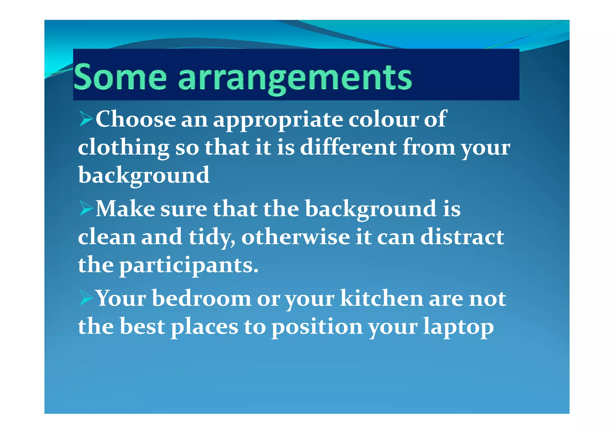 Choose an appropriate colour of Choose an appropriate colour of Choose an appropriate colour of Choose an appropriate colour of 
clothing so that it is different from your clothing so that it is different from your 
b k db k dbackgroundbackground
Make sure that the background is Make sure that the background is gg
clean and tidy, otherwise it can distract clean and tidy, otherwise it can distract 
the participants  the participants  the participants. the participants. 
Your bedroom or your kitchen are not Your bedroom or your kitchen are not 
the best places to position your laptopthe best places to position your laptop
 