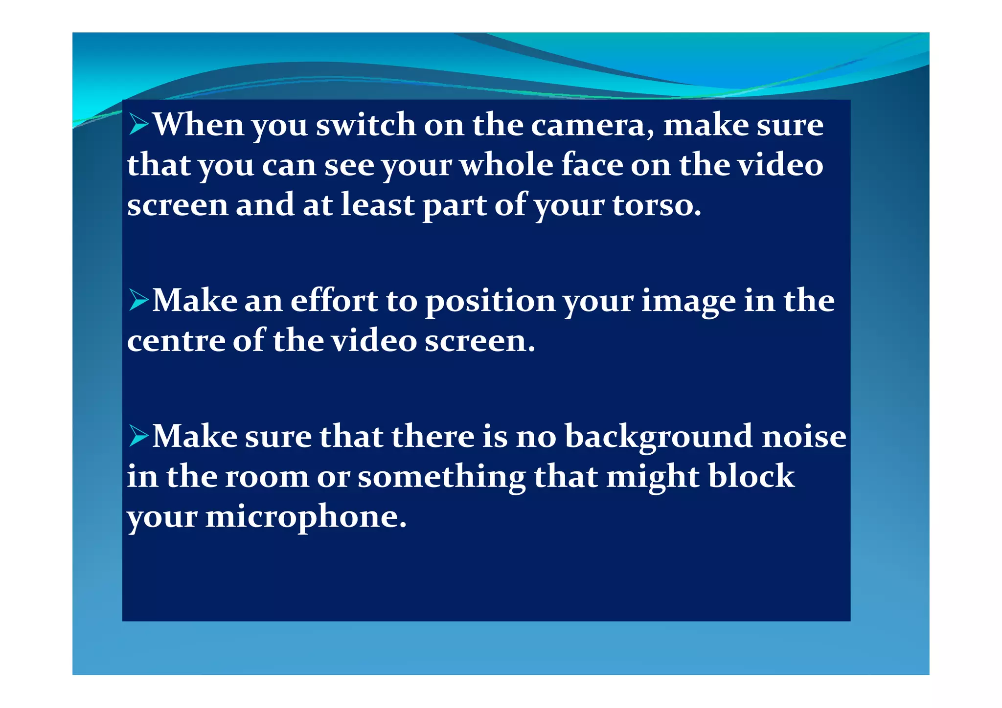Wh     i h    h     k    Wh     i h    h     k    When you switch on the camera, make sure When you switch on the camera, make sure 
that you can see your whole face on the video that you can see your whole face on the video 
  d   l     f       d   l     f     screen and at least part of your torso. screen and at least part of your torso. 
Make an effort to position your image in the Make an effort to position your image in the 
centre of the video screen.centre of the video screen.
Make sure that there is no background noise Make sure that there is no background noise Make sure that there is no background noise Make sure that there is no background noise 
in the room or something that might block in the room or something that might block 
your microphoneyour microphoneyour microphone.your microphone.
 