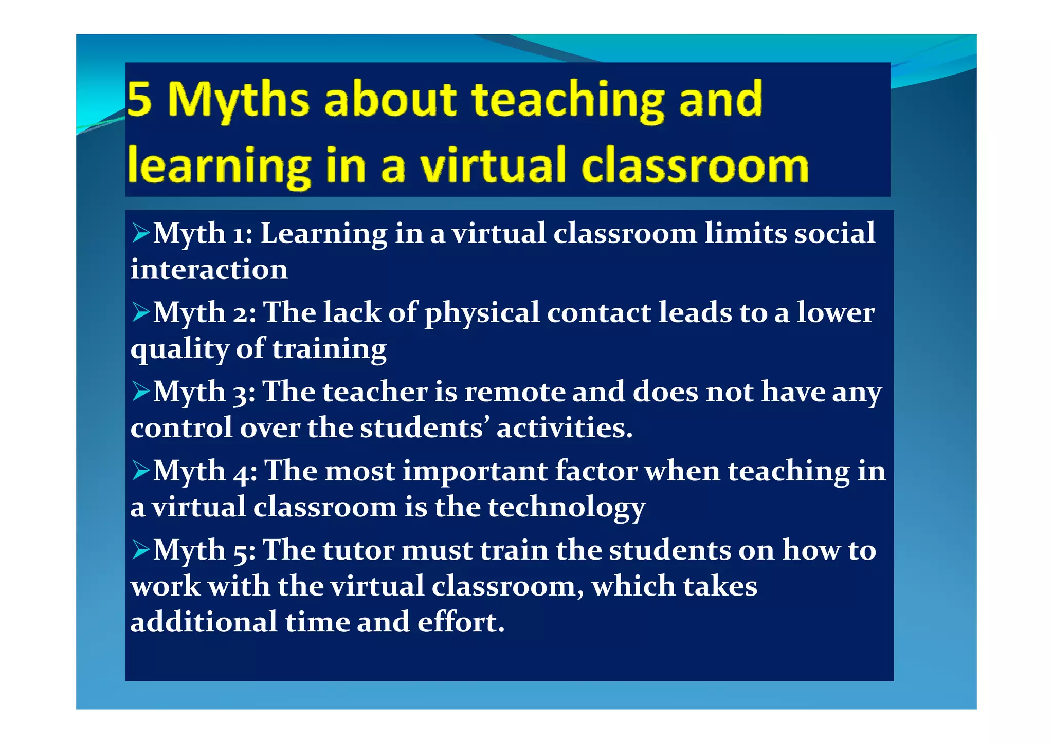Myth 1: Learning in a virtual classroom limits social Myth 1: Learning in a virtual classroom limits social 
interactioninteraction
Myth 2: The lack of physical contact leads to a lower Myth 2: The lack of physical contact leads to a lower 
quality of trainingquality of training
Myth 3: The teacher is remote and does not have any Myth 3: The teacher is remote and does not have any 
control over the students’ activities.control over the students’ activities.
Myth 4: The most important factor when teaching in Myth 4: The most important factor when teaching in 
a virtual classroom is the technologya virtual classroom is the technology
M h   Th       i   h   d    h    M h   Th       i   h   d    h    Myth 5: The tutor must train the students on how to Myth 5: The tutor must train the students on how to 
work with the virtual classroom, which takes work with the virtual classroom, which takes 
additional time and effortadditional time and effortadditional time and effort.additional time and effort.
 