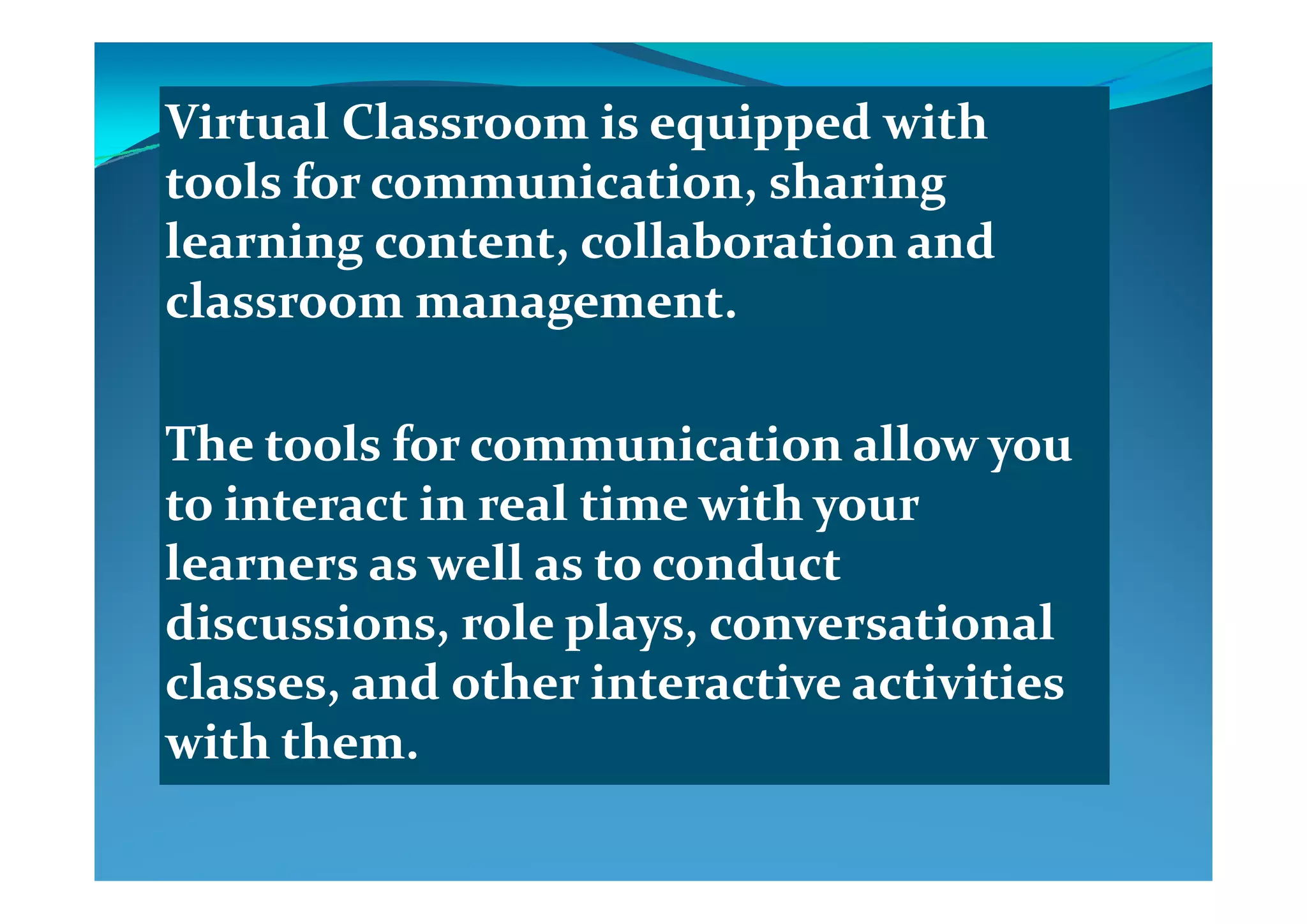 Virtual Classroom is equipped with Virtual Classroom is equipped with q ppq pp
tools for communication, sharing tools for communication, sharing 
learning content, collaboration and learning content, collaboration and learning content, collaboration and learning content, collaboration and 
classroom management.classroom management.
The tools for communicationThe tools for communication allow you allow you yy
to interact in real time with your to interact in real time with your 
learners as well as to conduct learners as well as to conduct learners as well as to conduct learners as well as to conduct 
discussions, role plays, conversational discussions, role plays, conversational 
l   d  th  i t ti   ti iti  l   d  th  i t ti   ti iti  classes, and other interactive activities classes, and other interactive activities 
with them.with them.
 