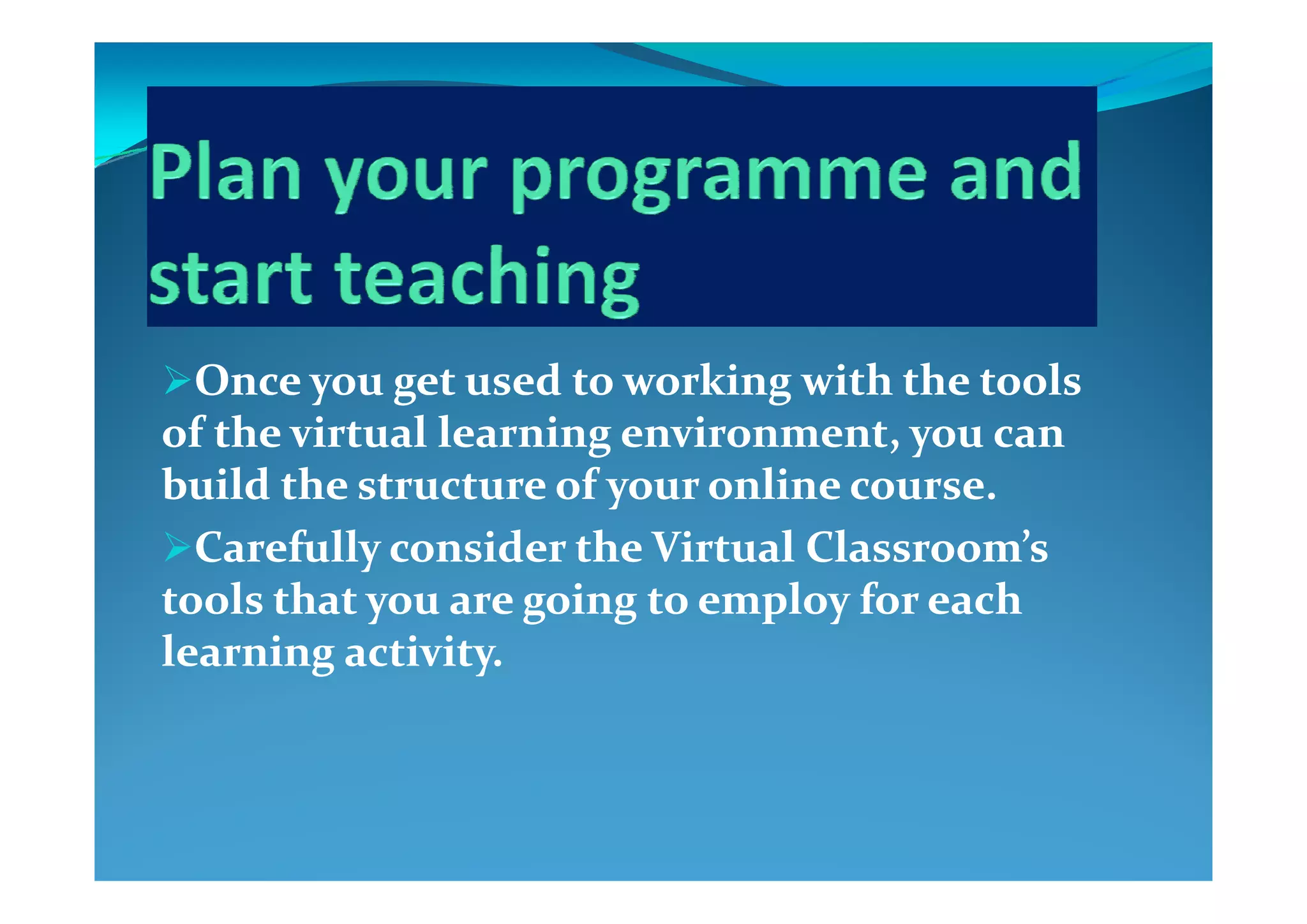 Once you get used to working with the tools Once you get used to working with the tools 
of the virtual learning environment, you can of the virtual learning environment, you can 
build the structure of your online course.build the structure of your online course.
Carefully consider the Virtual Classroom’s Carefully consider the Virtual Classroom’s yy
tools that you are going to employ for each tools that you are going to employ for each 
learning activity.learning activity.g yg y
 