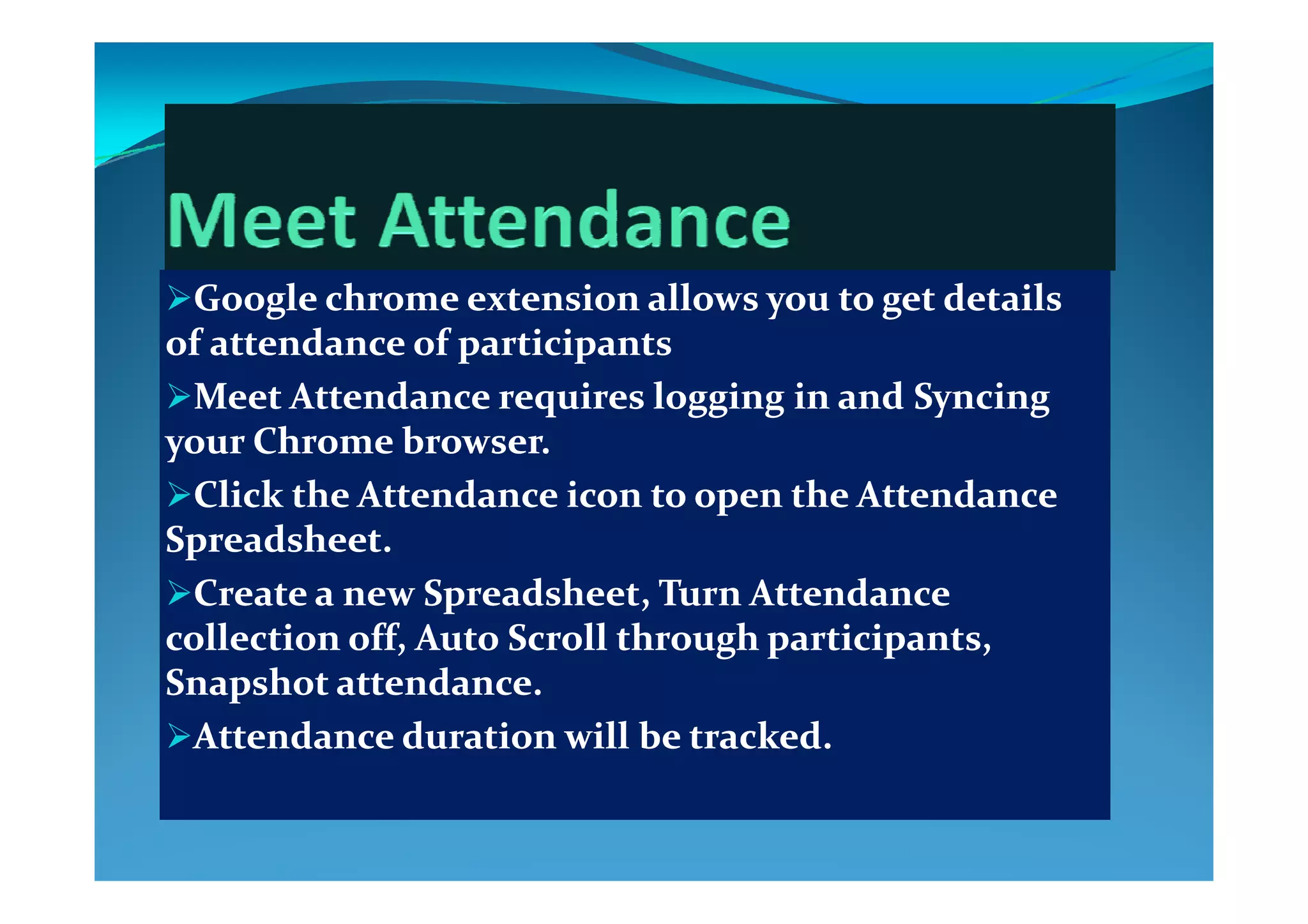 Google chrome extension allows you to get details Google chrome extension allows you to get details 
of attendance of participantsof attendance of participantsp pp p
Meet Attendance requires logging in and Syncing Meet Attendance requires logging in and Syncing 
your Chrome browser.  your Chrome browser.  yy
Click the Attendance icon to open the Attendance Click the Attendance icon to open the Attendance 
Spreadsheet. Spreadsheet. 
Create a new Spreadsheet, Turn Attendance Create a new Spreadsheet, Turn Attendance 
collection off, Auto Scroll through participants, collection off, Auto Scroll through participants, 
S h   d  S h   d  Snapshot attendance. Snapshot attendance. 
Attendance duration will be tracked.Attendance duration will be tracked.
 