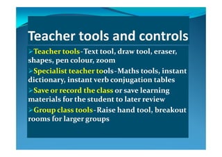 Teacher toolsTeacher tools  ‐‐  Text tool, draw tool, eraser, Text tool, draw tool, eraser, 
shapes  pen colour  zoomshapes  pen colour  zoomshapes, pen colour, zoomshapes, pen colour, zoom
Specialist teacher toSpecialist teacher toolsols  ‐‐  Maths tools, instant Maths tools, instant 
di ti  i t t  b  j ti  t bldi ti  i t t  b  j ti  t bldictionary, instant verb conjugation tablesdictionary, instant verb conjugation tables
Save or record the class Save or record the class or save learning or save learning 
l f h d ll f h d lmaterials for the student to later reviewmaterials for the student to later review
Group class toolsGroup class tools  ‐‐  Raise hand tool, breakout Raise hand tool, breakout 
rooms for larger groupsrooms for larger groups
 