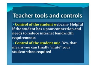 Control of the student wControl of the student webcamebcam‐‐ Helpful Helpful pp
if the student has a poor connection and if the student has a poor connection and 
needs to reduce internet bandwidth needs to reduce internet bandwidth needs to reduce internet bandwidth needs to reduce internet bandwidth 
requirementsrequirements
C l  f  h   d  C l  f  h   d   ii      Y   h  Y   h  Control of the student Control of the student micmic  ‐‐  Yes, that Yes, that 
means you can finally "mute" your means you can finally "mute" your 
student when requiredstudent when required
 