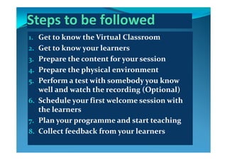 1. Get to know the Virtual Classroom
2. Get to know your learners
3. Prepare the content for your session3 p y
4. Prepare the physical environment
5 Perform a test with somebody you know 5. Perform a test with somebody you know 
well and watch the recording (Optional)
6 S h d l    fi   l   i   i h 6. Schedule your first welcome session with 
the learners
7. Plan your programme and start teaching
8. Collect feedback from your learnersy
 