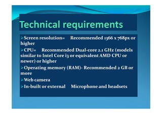 Screen resolution=     Recommended 1366 x 768px or Screen resolution=     Recommended 1366 x 768px or 
higherhigherhigherhigher
CPU=     Recommended DualCPU=     Recommended Dual‐‐core 2.1 GHz (models core 2.1 GHz (models 
similar to Intel Core i3 or equivalent AMD CPU or similar to Intel Core i3 or equivalent AMD CPU or similar to Intel Core i3 or equivalent AMD CPU or similar to Intel Core i3 or equivalent AMD CPU or 
newer) or highernewer) or higher
Operating memory (RAM)Operating memory (RAM)‐‐ Recommended 2 GB or Recommended 2 GB or p g y ( )p g y ( )
moremore
Web cameraWeb camera
InIn‐‐built or external     Microphone and headsetsbuilt or external     Microphone and headsets
 
