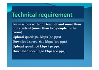 For sessions with one teacher and more than 
  d  (   h     l  i   h  one student (more than two people in the 
room):
Upload speed: 384 kbps (60 pps)
Download speed: 640 kbps (100 pps)p 4 p ( pp )
Upload speed: 196 kbps (40 pps)
Download speed: 320 kbps (60 pps)Download speed: 320 kbps (60 pps)
 
