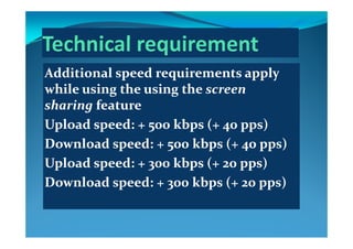 ddi i l d i lddi i l d i lAdditional speed requirements apply Additional speed requirements apply 
while using the using thewhile using the using the screen screen g gg g
sharingsharing featurefeature
UploadUpload speed: + 500speed: + 500 kbpskbps (+ 40(+ 40 ppspps))UploadUpload speed: + 500speed: + 500 kbpskbps (+ 40(+ 40 ppspps))
DownloadDownload speed: + 500speed: + 500 kbpskbps (+ 40(+ 40 ppspps))
UploadUpload speed: + 300speed: + 300 kbpskbps (+ 20(+ 20 ppspps))
DownloadDownload speed: + 300speed: + 300 kbpskbps (+ 20(+ 20 ppspps))DownloadDownload speed: + 300speed: + 300 kbpskbps (+ 20(+ 20 ppspps))
 