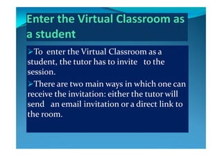 To enter the Virtual Classroom as a 
t d t  th  t t  h  t  i it    t  th  student, the tutor has to invite   to the 
session.
There are two main ways in which one can 
receive the invitation: either the tutor will receive the invitation: either the tutor will 
send   an email invitation or a direct link to 
the roomthe room.
 
