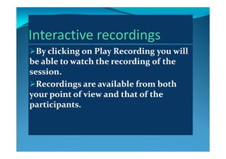 By clicking onBy clicking on Play RecordingPlay Recording you will you will 
be able to watch the recording of the be able to watch the recording of the be able to watch the recording of the be able to watch the recording of the 
session.session.
Recordings are available from both Recordings are available from both 
your point of view and that of the your point of view and that of the y py p
participants.participants.
 