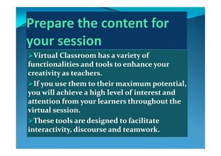 Virtual Classroom has a variety of Virtual Classroom has a variety of 
functionalities and tools to enhance your functionalities and tools to enhance your 
creativity as teachers. creativity as teachers. 
If you use them to their maximum potential, If you use them to their maximum potential, 
you will achieve a high level of interest and you will achieve a high level of interest and y gy g
attention from your learners throughout the attention from your learners throughout the 
virtual session. virtual session. 
These tools are designed to facilitate These tools are designed to facilitate 
interactivity, discourse and teamwork.interactivity, discourse and teamwork.interactivity, discourse and teamwork.interactivity, discourse and teamwork.
 