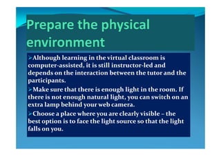 Although learning in the virtual classroom is Although learning in the virtual classroom is g gg g
computercomputer‐‐assisted, it is still instructorassisted, it is still instructor‐‐led and led and 
depends on the interaction between the tutor and the depends on the interaction between the tutor and the 
i ii iparticipants.participants.
Make sure that there is enough light in the room. If Make sure that there is enough light in the room. If 
th  i   t  h  t l li ht       it h     th  i   t  h  t l li ht       it h     there is not enough natural light, you can switch on an there is not enough natural light, you can switch on an 
extra lamp behind your web camera.extra lamp behind your web camera.
Choose a place where you are clearly visible Choose a place where you are clearly visible  the the Choose a place where you are clearly visible Choose a place where you are clearly visible –– the the 
best option is to face the light source so that the light best option is to face the light source so that the light 
falls on you.falls on you.yy
 