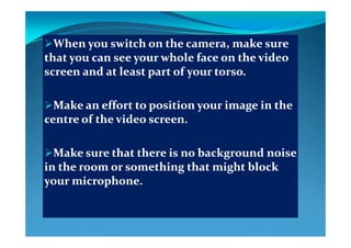 Wh     i h    h     k    Wh     i h    h     k    When you switch on the camera, make sure When you switch on the camera, make sure 
that you can see your whole face on the video that you can see your whole face on the video 
  d   l     f       d   l     f     screen and at least part of your torso. screen and at least part of your torso. 
Make an effort to position your image in the Make an effort to position your image in the 
centre of the video screen.centre of the video screen.
Make sure that there is no background noise Make sure that there is no background noise Make sure that there is no background noise Make sure that there is no background noise 
in the room or something that might block in the room or something that might block 
your microphoneyour microphoneyour microphone.your microphone.
 