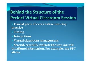 Crucial parts of every online tutoring Crucial parts of every online tutoring Crucial parts of every online tutoring Crucial parts of every online tutoring 
practicepractice
TimingTimingTimingTiming
InteractionsInteractions
Virtual classroom managementVirtual classroom management
Second, carefully evaluate the way you will Second, carefully evaluate the way you will y y yy y y
distribute information. For example, use PPT distribute information. For example, use PPT 
slides,slides,
 