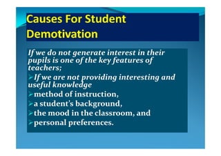 If we do not generate interest in their If we do not generate interest in their 
pupils is one of the key features of pupils is one of the key features of pupils is one of the key features of pupils is one of the key features of 
teachers; teachers; 
If we are not providing interesting and If we are not providing interesting and If we are not providing interesting and If we are not providing interesting and 
useful knowledge useful knowledge 
method of instruction, method of instruction, method of instruction, method of instruction, 
a student’s background, a student’s background, 
the mood in the classroom  and the mood in the classroom  and the mood in the classroom, and the mood in the classroom, and 
personal preferences.personal preferences.
 