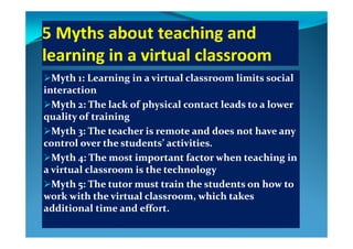 Myth 1: Learning in a virtual classroom limits social Myth 1: Learning in a virtual classroom limits social 
interactioninteraction
Myth 2: The lack of physical contact leads to a lower Myth 2: The lack of physical contact leads to a lower 
quality of trainingquality of training
Myth 3: The teacher is remote and does not have any Myth 3: The teacher is remote and does not have any 
control over the students’ activities.control over the students’ activities.
Myth 4: The most important factor when teaching in Myth 4: The most important factor when teaching in 
a virtual classroom is the technologya virtual classroom is the technology
M h   Th       i   h   d    h    M h   Th       i   h   d    h    Myth 5: The tutor must train the students on how to Myth 5: The tutor must train the students on how to 
work with the virtual classroom, which takes work with the virtual classroom, which takes 
additional time and effortadditional time and effortadditional time and effort.additional time and effort.
 