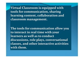 Virtual Classroom is equipped with Virtual Classroom is equipped with q ppq pp
tools for communication, sharing tools for communication, sharing 
learning content, collaboration and learning content, collaboration and learning content, collaboration and learning content, collaboration and 
classroom management.classroom management.
The tools for communicationThe tools for communication allow you allow you yy
to interact in real time with your to interact in real time with your 
learners as well as to conduct learners as well as to conduct learners as well as to conduct learners as well as to conduct 
discussions, role plays, conversational discussions, role plays, conversational 
l   d  th  i t ti   ti iti  l   d  th  i t ti   ti iti  classes, and other interactive activities classes, and other interactive activities 
with them.with them.
 