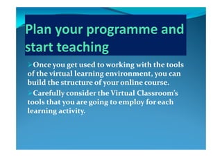 Once you get used to working with the tools Once you get used to working with the tools 
of the virtual learning environment, you can of the virtual learning environment, you can 
build the structure of your online course.build the structure of your online course.
Carefully consider the Virtual Classroom’s Carefully consider the Virtual Classroom’s yy
tools that you are going to employ for each tools that you are going to employ for each 
learning activity.learning activity.g yg y
 