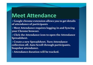 Google chrome extension allows you to get details Google chrome extension allows you to get details 
of attendance of participantsof attendance of participantsp pp p
Meet Attendance requires logging in and Syncing Meet Attendance requires logging in and Syncing 
your Chrome browser.  your Chrome browser.  yy
Click the Attendance icon to open the Attendance Click the Attendance icon to open the Attendance 
Spreadsheet. Spreadsheet. 
Create a new Spreadsheet, Turn Attendance Create a new Spreadsheet, Turn Attendance 
collection off, Auto Scroll through participants, collection off, Auto Scroll through participants, 
S h   d  S h   d  Snapshot attendance. Snapshot attendance. 
Attendance duration will be tracked.Attendance duration will be tracked.
 