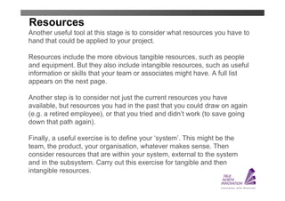 Resources
Another useful tool at this stage is to consider what resources you have to
hand that could be applied to your project.

Resources include the more obvious tangible resources, such as people
and equipment. But they also include intangible resources, such as useful
information or skills that your team or associates might have. A full list
appears on the next page.

Another step is to consider not just the current resources you have
available, but resources you had in the past that you could draw on again
(e.g. a retired employee), or that you tried and didn’t work (to save going
down that path again).

Finally, a useful exercise is to define your ‘system’. This might be the
team, the product, your organisation, whatever makes sense. Then
consider resources that are within your system, external to the system
and in the subsystem. Carry out this exercise for tangible and then
intangible resources.
 