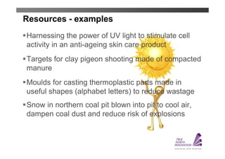 Resources - examples
Harnessing the power of UV light to stimulate cell
activity in an anti-ageing skin care product
Targets for clay pigeon shooting made of compacted
manure
Moulds for casting thermoplastic parts made in
useful shapes (alphabet letters) to reduce wastage
Snow in northern coal pit blown into pit to cool air,
dampen coal dust and reduce risk of explosions
 