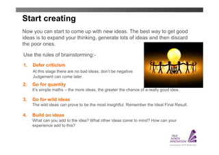 Start creating
Now you can start to come up with new ideas. The best way to get good
ideas is to expand your thinking, generate lots of ideas and then discard
the poor ones.

Use the rules of brainstorming:-
1.   Defer criticism
     At this stage there are no bad ideas; don’t be negative.
     Judgement can come later.
2.   Go for quantity
     It’s simple maths – the more ideas, the greater the chance of a really good idea.

3.   Go for wild ideas
     The wild ideas can prove to be the most insightful. Remember the Ideal Final Result.

4.   Build on ideas
     What can you add to the idea? What other ideas come to mind? How can your
     experience add to this?
 