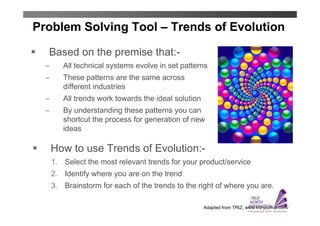 Problem Solving Tool – Trends of Evolution

  Based on the premise that:-
  ̶      All technical systems evolve in set patterns
  ̶      These patterns are the same across
         different industries
  ̶      All trends work towards the ideal solution
  ̶      By understanding these patterns you can
         shortcut the process for generation of new
         ideas

      How to use Trends of Evolution:-
      1. Select the most relevant trends for your product/service
      2. Identify where you are on the trend
      3. Brainstorm for each of the trends to the right of where you are.

                                                      Adapted from TRIZ, www.triz-journal.com/
 