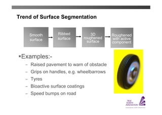 Trend of Surface Segmentation


    Smooth        Ribbed           3D       Roughened
    surface       surface      roughened    with active
                                 surface    component


 Examples:-
    ̶ Raised pavement to warn of obstacle
    ̶ Grips on handles, e.g. wheelbarrows
    ̶ Tyres
    ̶ Bioactive surface coatings
    ̶ Speed bumps on road
 