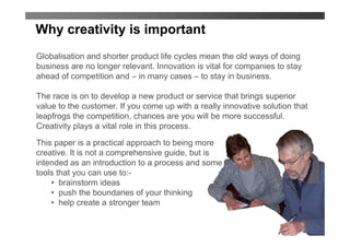 Why creativity is important
Globalisation and shorter product life cycles mean the old ways of doing
business are no longer relevant. Innovation is vital for companies to stay
ahead of competition and – in many cases – to stay in business.

The race is on to develop a new product or service that brings superior
value to the customer. If you come up with a really innovative solution that
leapfrogs the competition, chances are you will be more successful.
Creativity plays a vital role in this process.

This paper is a practical approach to being more
creative. It is not a comprehensive guide, but is
intended as an introduction to a process and some
tools that you can use to:-
    • brainstorm ideas
    • push the boundaries of your thinking
    • help create a stronger team
 