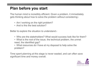 Plan before you start
The human mind is incredibly efficient. Given a problem, it immediately
gets thinking about how to solve the problem without considering:-

    • Am I working on the right problem?
    • And is this the best solution?

Better to explore the situation to understand:-

    • Who are the stakeholders? What would success look like for them?
    • What is the root of the issue, the technical problem, the unmet
    need, the identified gap?
    • What resources do I have at my disposal to help solve the
    problem?

Time spent planning at this stage is never wasted, and can often save
significant time and money overall.
 