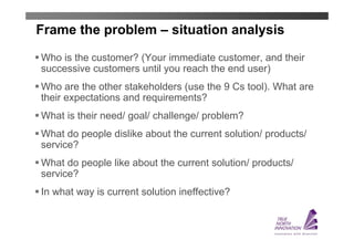 Frame the problem – situation analysis
Who is the customer? (Your immediate customer, and their
successive customers until you reach the end user)
Who are the other stakeholders (use the 9 Cs tool). What are
their expectations and requirements?
What is their need/ goal/ challenge/ problem?
What do people dislike about the current solution/ products/
service?
What do people like about the current solution/ products/
service?
In what way is current solution ineffective?
 