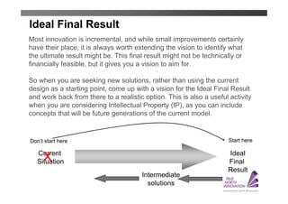 Ideal Final Result
Most innovation is incremental, and while small improvements certainly
have their place, it is always worth extending the vision to identify what
the ultimate result might be. This final result might not be technically or
financially feasible, but it gives you a vision to aim for.

So when you are seeking new solutions, rather than using the current
design as a starting point, come up with a vision for the Ideal Final Result
and work back from there to a realistic option. This is also a useful activity
when you are considering Intellectual Property (IP), as you can include
concepts that will be future generations of the current model.


Don’t start here                                                     Start here

   Current                                                           Ideal
     X
   Situation                                                         Final
                                                                     Result
                                       Intermediate
                                         solutions
 