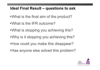 Ideal Final Result – questions to ask

What is the final aim of the product?
What is the IFR outcome?
What is stopping you achieving this?
Why is it stopping you achieving this?
How could you make this disappear?
Has anyone else solved this problem?
 