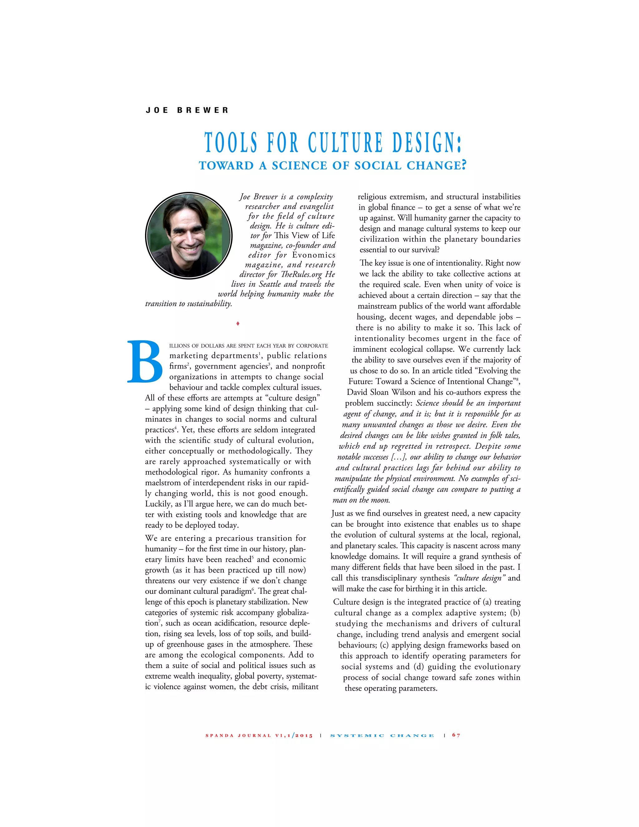 Joe Brewer is a complexity
researcher and evangelist
for the ﬁeld of culture
design. He is culture edi-
tor for is view of life
magazine, co-founder and
editor for Evonomics
magazine, and research
director for eRules.org He
lives in Seattle and travels the
world helping humanity make the
transition to sustainability.
∑
IllIONs Of dOllARs ARE sPENT EAcH YEAR BY cORPORATE
marketing departments1
, public relations
ﬁrms2
, government agencies3
, and nonproﬁt
organizations in attempts to change social
behaviour and tackle complex cultural issues.
All of these eﬀorts are attempts at “culture design”
– applying some kind of design thinking that cul-
minates in changes to social norms and cultural
practices4
. Yet, these eﬀorts are seldom integrated
with the scientiﬁc study of cultural evolution,
either conceptually or methodologically. ey
are rarely approached systematically or with
methodological rigor. As humanity confronts a
maelstrom of interdependent risks in our rapid-
ly changing world, this is not good enough.
luckily, as I’ll argue here, we can do much bet-
ter with existing tools and knowledge that are
ready to be deployed today.
We are entering a precarious transition for
humanity – for the ﬁrst time in our history, plan-
etary limits have been reached5
and economic
growth (as it has been practiced up till now)
threatens our very existence if we don’t change
our dominant cultural paradigm6
. e great chal-
lenge of this epoch is planetary stabilization. New
categories of systemic risk accompany globaliza-
tion7
, such as ocean acidiﬁcation, resource deple-
tion, rising sea levels, loss of top soils, and build-
up of greenhouse gases in the atmosphere. ese
are among the ecological components. Add to
them a suite of social and political issues such as
extreme wealth inequality, global poverty, systemat-
ic violence against women, the debt crisis, militant
religious extremism, and structural instabilities
in global ﬁnance – to get a sense of what we’re
up against. Will humanity garner the capacity to
design and manage cultural systems to keep our
civilization within the planetary boundaries
essential to our survival?
e key issue is one of intentionality. Right now
we lack the ability to take collective actions at
the required scale. Even when unity of voice is
achieved about a certain direction – say that the
mainstream publics of the world want aﬀordable
housing, decent wages, and dependable jobs –
there is no ability to make it so. is lack of
intentionality becomes urgent in the face of
imminent ecological collapse. We currently lack
the ability to save ourselves even if the majority of
us chose to do so. In an article titled “Evolving the
future: Toward a science of Intentional change”8
,
david sloan Wilson and his co-authors express the
problem succinctly: Science should be an important
agent of change, and it is; but it is responsible for as
many unwanted changes as those we desire. Even the
desired changes can be like wishes granted in folk tales,
which end up regretted in retrospect. Despite some
notable successes […], our ability to change our behavior
and cultural practices lags far behind our ability to
manipulate the physical environment. No examples of sci-
entiﬁcally guided social change can compare to putting a
man on the moon.
Just as we ﬁnd ourselves in greatest need, a new capacity
can be brought into existence that enables us to shape
the evolution of cultural systems at the local, regional,
and planetary scales. is capacity is nascent across many
knowledge domains. It will require a grand synthesis of
many diﬀerent ﬁelds that have been siloed in the past. I
call this transdisciplinary synthesis “culture design” and
will make the case for birthing it in this article.
culture design is the integrated practice of (a) treating
cultural change as a complex adaptive system; (b)
studying the mechanisms and drivers of cultural
change, including trend analysis and emergent social
behaviours; (c) applying design frameworks based on
this approach to identify operating parameters for
social systems and (d) guiding the evolutionary
process of social change toward safe zones within
these operating parameters.
J O E B R E W E R
TOOLS FOR CULTURE DESIGN:TOWARD A SCIENCE OF SOCIAL CHANGE?
B
S P A N D A J O U R N A L V I , 1 /2 0 1 5 | S Y S T E M I C C H A N G E | 6 7
S P A N D A J O U R N A L V I , 1 /2 0 1 5 | S Y S T E M I C C H A N G E | FULL VERSION: http://www.spanda.org/publications.html#journal
 