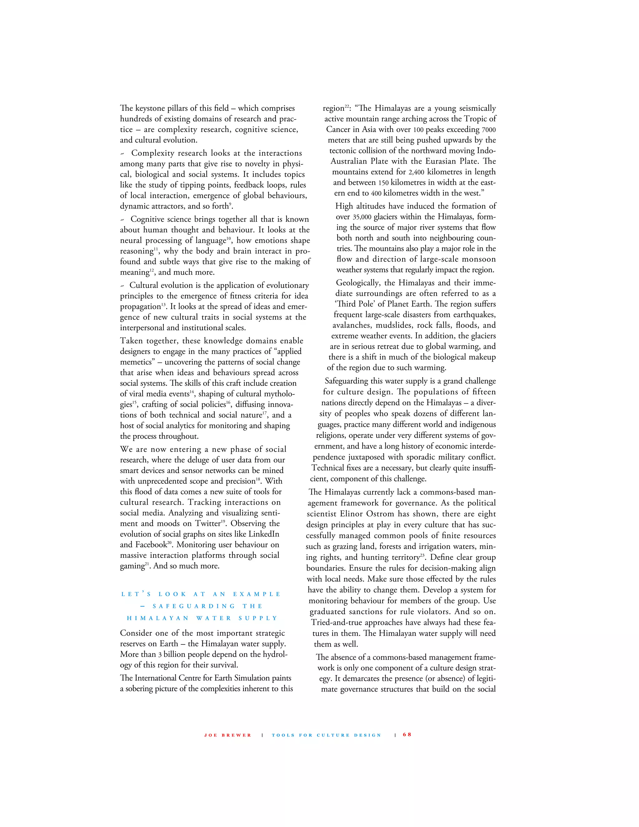 e keystone pillars of this ﬁeld – which comprises
hundreds of existing domains of research and prac-
tice – are complexity research, cognitive science,
and cultural evolution.
~ complexity research looks at the interactions
among many parts that give rise to novelty in physi-
cal, biological and social systems. It includes topics
like the study of tipping points, feedback loops, rules
of local interaction, emergence of global behaviours,
dynamic attractors, and so forth9
.
~ cognitive science brings together all that is known
about human thought and behaviour. It looks at the
neural processing of language10
, how emotions shape
reasoning11
, why the body and brain interact in pro-
found and subtle ways that give rise to the making of
meaning12
, and much more.
~ cultural evolution is the application of evolutionary
principles to the emergence of ﬁtness criteria for idea
propagation13
. It looks at the spread of ideas and emer-
gence of new cultural traits in social systems at the
interpersonal and institutional scales.
Taken together, these knowledge domains enable
designers to engage in the many practices of “applied
memetics” – uncovering the patterns of social change
that arise when ideas and behaviours spread across
social systems. e skills of this craft include creation
of viral media events14
, shaping of cultural mytholo-
gies15
, crafting of social policies16
, diﬀusing innova-
tions of both technical and social nature17
, and a
host of social analytics for monitoring and shaping
the process throughout.
We are now entering a new phase of social
research, where the deluge of user data from our
smart devices and sensor networks can be mined
with unprecedented scope and precision18
. With
this ﬂood of data comes a new suite of tools for
cultural research. Tracking interactions on
social media. Analyzing and visualizing senti-
ment and moods on Twitter19
. Observing the
evolution of social graphs on sites like linkedIn
and facebook20
. monitoring user behaviour on
massive interaction platforms through social
gaming21
. And so much more.
L E T ’ S L O O K A T A N E X A M P L E
– S A F E G U A R D I N G T H E
H I M A L A Y A N W A T E R S U P P L Y
consider one of the most important strategic
reserves on Earth – the Himalayan water supply.
more than 3 billion people depend on the hydrol-
ogy of this region for their survival.
e International centre for Earth simulation paints
a sobering picture of the complexities inherent to this
region22
: “e Himalayas are a young seismically
active mountain range arching across the Tropic of
cancer in Asia with over 100 peaks exceeding 7000
meters that are still being pushed upwards by the
tectonic collision of the northward moving Indo-
Australian Plate with the Eurasian Plate. e
mountains extend for 2,400 kilometres in length
and between 150 kilometres in width at the east-
ern end to 400 kilometres width in the west.”
High altitudes have induced the formation of
over 35,000 glaciers within the Himalayas, form-
ing the source of major river systems that ﬂow
both north and south into neighbouring coun-
tries. e mountains also play a major role in the
ﬂow and direction of large-scale monsoon
weather systems that regularly impact the region.
Geologically, the Himalayas and their imme-
diate surroundings are often referred to as a
‘ird Pole’ of Planet Earth. e region suﬀers
frequent large-scale disasters from earthquakes,
avalanches, mudslides, rock falls, ﬂoods, and
extreme weather events. In addition, the glaciers
are in serious retreat due to global warming, and
there is a shift in much of the biological makeup
of the region due to such warming.
safeguarding this water supply is a grand challenge
for culture design. e populations of ﬁfteen
nations directly depend on the Himalayas – a diver-
sity of peoples who speak dozens of diﬀerent lan-
guages, practice many diﬀerent world and indigenous
religions, operate under very diﬀerent systems of gov-
ernment, and have a long history of economic interde-
pendence juxtaposed with sporadic military conﬂict.
Technical ﬁxes are a necessary, but clearly quite insuﬃ-
cient, component of this challenge.
e Himalayas currently lack a commons-based man-
agement framework for governance. As the political
scientist Elinor Ostrom has shown, there are eight
design principles at play in every culture that has suc-
cessfully managed common pools of ﬁnite resources
such as grazing land, forests and irrigation waters, min-
ing rights, and hunting territory23
. deﬁne clear group
boundaries. Ensure the rules for decision-making align
with local needs. make sure those eﬀected by the rules
have the ability to change them. develop a system for
monitoring behaviour for members of the group. use
graduated sanctions for rule violators. And so on.
Tried-and-true approaches have always had these fea-
tures in them. e Himalayan water supply will need
them as well.
e absence of a commons-based management frame-
work is only one component of a culture design strat-
egy. It demarcates the presence (or absence) of legiti-
mate governance structures that build on the social
J O E B R E W E R | T O O L S F O R C U L T U R E D E S I G N | 6 8
 