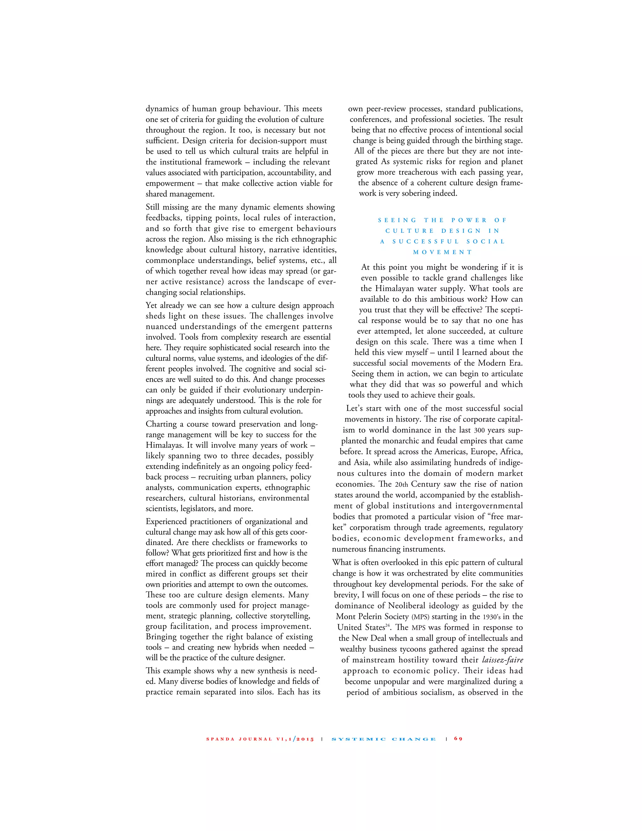dynamics of human group behaviour. is meets
one set of criteria for guiding the evolution of culture
throughout the region. It too, is necessary but not
suﬃcient. design criteria for decision-support must
be used to tell us which cultural traits are helpful in
the institutional framework – including the relevant
values associated with participation, accountability, and
empowerment – that make collective action viable for
shared management.
still missing are the many dynamic elements showing
feedbacks, tipping points, local rules of interaction,
and so forth that give rise to emergent behaviours
across the region. Also missing is the rich ethnographic
knowledge about cultural history, narrative identities,
commonplace understandings, belief systems, etc., all
of which together reveal how ideas may spread (or gar-
ner active resistance) across the landscape of ever-
changing social relationships.
Yet already we can see how a culture design approach
sheds light on these issues. e challenges involve
nuanced understandings of the emergent patterns
involved. Tools from complexity research are essential
here. ey require sophisticated social research into the
cultural norms, value systems, and ideologies of the dif-
ferent peoples involved. e cognitive and social sci-
ences are well suited to do this. And change processes
can only be guided if their evolutionary underpin-
nings are adequately understood. is is the role for
approaches and insights from cultural evolution.
charting a course toward preservation and long-
range management will be key to success for the
Himalayas. It will involve many years of work –
likely spanning two to three decades, possibly
extending indeﬁnitely as an ongoing policy feed-
back process – recruiting urban planners, policy
analysts, communication experts, ethnographic
researchers, cultural historians, environmental
scientists, legislators, and more.
Experienced practitioners of organizational and
cultural change may ask how all of this gets coor-
dinated. Are there checklists or frameworks to
follow? What gets prioritized ﬁrst and how is the
eﬀort managed? e process can quickly become
mired in conﬂict as diﬀerent groups set their
own priorities and attempt to own the outcomes.
ese too are culture design elements. many
tools are commonly used for project manage-
ment, strategic planning, collective storytelling,
group facilitation, and process improvement.
Bringing together the right balance of existing
tools – and creating new hybrids when needed –
will be the practice of the culture designer.
is example shows why a new synthesis is need-
ed. many diverse bodies of knowledge and ﬁelds of
practice remain separated into silos. Each has its
own peer-review processes, standard publications,
conferences, and professional societies. e result
being that no eﬀective process of intentional social
change is being guided through the birthing stage.
All of the pieces are there but they are not inte-
grated As systemic risks for region and planet
grow more treacherous with each passing year,
the absence of a coherent culture design frame-
work is very sobering indeed.
S E E I N G T H E P O W E R O F
C U L T U R E D E S I G N I N
A S U C C E S S F U L S O C I A L
M O V E M E N T
At this point you might be wondering if it is
even possible to tackle grand challenges like
the Himalayan water supply. What tools are
available to do this ambitious work? How can
you trust that they will be eﬀective? e scepti-
cal response would be to say that no one has
ever attempted, let alone succeeded, at culture
design on this scale. ere was a time when I
held this view myself – until I learned about the
successful social movements of the modern Era.
seeing them in action, we can begin to articulate
what they did that was so powerful and which
tools they used to achieve their goals.
let’s start with one of the most successful social
movements in history. e rise of corporate capital-
ism to world dominance in the last 300 years sup-
planted the monarchic and feudal empires that came
before. It spread across the Americas, Europe, Africa,
and Asia, while also assimilating hundreds of indige-
nous cultures into the domain of modern market
economies. e 20th century saw the rise of nation
states around the world, accompanied by the establish-
ment of global institutions and intergovernmental
bodies that promoted a particular vision of “free mar-
ket” corporatism through trade agreements, regulatory
bodies, economic development frameworks, and
numerous ﬁnancing instruments.
What is often overlooked in this epic pattern of cultural
change is how it was orchestrated by elite communities
throughout key developmental periods. for the sake of
brevity, I will focus on one of these periods – the rise to
dominance of Neoliberal ideology as guided by the
mont Pelerin society (mPs) starting in the 1930’s in the
united states24
. e mPs was formed in response to
the New deal when a small group of intellectuals and
wealthy business tycoons gathered against the spread
of mainstream hostility toward their laissez-faire
approach to economic policy. eir ideas had
become unpopular and were marginalized during a
period of ambitious socialism, as observed in the
S P A N D A J O U R N A L V I , 1 /2 0 1 5 | S Y S T E M I C C H A N G E | 6 9
 