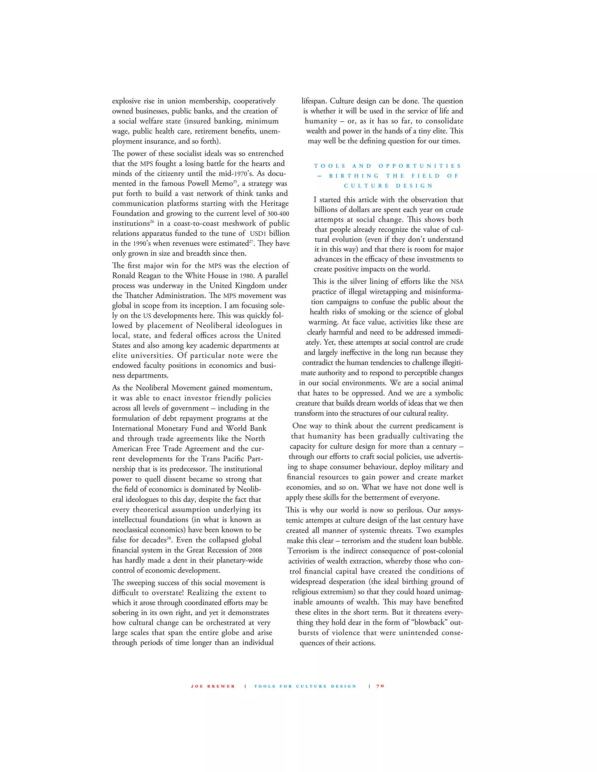 explosive rise in union membership, cooperatively
owned businesses, public banks, and the creation of
a social welfare state (insured banking, minimum
wage, public health care, retirement beneﬁts, unem-
ployment insurance, and so forth).
e power of these socialist ideals was so entrenched
that the mPs fought a losing battle for the hearts and
minds of the citizenry until the mid-1970’s. As docu-
mented in the famous Powell memo25
, a strategy was
put forth to build a vast network of think tanks and
communication platforms starting with the Heritage
foundation and growing to the current level of 300-400
institutions26
in a coast-to-coast meshwork of public
relations apparatus funded to the tune of usd1 billion
in the 1990’s when revenues were estimated27
. ey have
only grown in size and breadth since then.
e ﬁrst major win for the mPs was the election of
Ronald Reagan to the White House in 1980. A parallel
process was underway in the united kingdom under
the atcher Administration. e mPs movement was
global in scope from its inception. I am focusing sole-
ly on the us developments here. is was quickly fol-
lowed by placement of Neoliberal ideologues in
local, state, and federal oﬃces across the united
states and also among key academic departments at
elite universities. Of particular note were the
endowed faculty positions in economics and busi-
ness departments.
As the Neoliberal movement gained momentum,
it was able to enact investor friendly policies
across all levels of government – including in the
formulation of debt repayment programs at the
International monetary fund and World Bank
and through trade agreements like the North
American free Trade Agreement and the cur-
rent developments for the Trans Paciﬁc Part-
nership that is its predecessor. e institutional
power to quell dissent became so strong that
the ﬁeld of economics is dominated by Neolib-
eral ideologues to this day, despite the fact that
every theoretical assumption underlying its
intellectual foundations (in what is known as
neoclassical economics) have been known to be
false for decades28
. Even the collapsed global
ﬁnancial system in the Great Recession of 2008
has hardly made a dent in their planetary-wide
control of economic development.
e sweeping success of this social movement is
diﬃcult to overstate! Realizing the extent to
which it arose through coordinated eﬀorts may be
sobering in its own right, and yet it demonstrates
how cultural change can be orchestrated at very
large scales that span the entire globe and arise
through periods of time longer than an individual
lifespan. culture design can be done. e question
is whether it will be used in the service of life and
humanity – or, as it has so far, to consolidate
wealth and power in the hands of a tiny elite. is
may well be the deﬁning question for our times.
T O O L S A N D O P P O R T U N I T I E S
– B I R T H I N G T H E F I E L D O F
C U L T U R E D E S I G N
I started this article with the observation that
billions of dollars are spent each year on crude
attempts at social change. is shows both
that people already recognize the value of cul-
tural evolution (even if they don’t understand
it in this way) and that there is room for major
advances in the eﬃcacy of these investments to
create positive impacts on the world.
is is the silver lining of eﬀorts like the NsA
practice of illegal wiretapping and misinforma-
tion campaigns to confuse the public about the
health risks of smoking or the science of global
warming. At face value, activities like these are
clearly harmful and need to be addressed immedi-
ately. Yet, these attempts at social control are crude
and largely ineﬀective in the long run because they
contradict the human tendencies to challenge illegiti-
mate authority and to respond to perceptible changes
in our social environments. We are a social animal
that hates to be oppressed. And we are a symbolic
creature that builds dream worlds of ideas that we then
transform into the structures of our cultural reality.
One way to think about the current predicament is
that humanity has been gradually cultivating the
capacity for culture design for more than a century –
through our eﬀorts to craft social policies, use advertis-
ing to shape consumer behaviour, deploy military and
ﬁnancial resources to gain power and create market
economies, and so on. What we have not done well is
apply these skills for the betterment of everyone.
is is why our world is now so perilous. Our unsys-
temic attempts at culture design of the last century have
created all manner of systemic threats. Two examples
make this clear – terrorism and the student loan bubble.
Terrorism is the indirect consequence of post-colonial
activities of wealth extraction, whereby those who con-
trol ﬁnancial capital have created the conditions of
widespread desperation (the ideal birthing ground of
religious extremism) so that they could hoard unimag-
inable amounts of wealth. is may have beneﬁted
these elites in the short term. But it threatens every-
thing they hold dear in the form of “blowback” out-
bursts of violence that were unintended conse-
quences of their actions.
J O E B R E W E R | T O O L S F O R C U L T U R E D E S I G N | 7 0
 