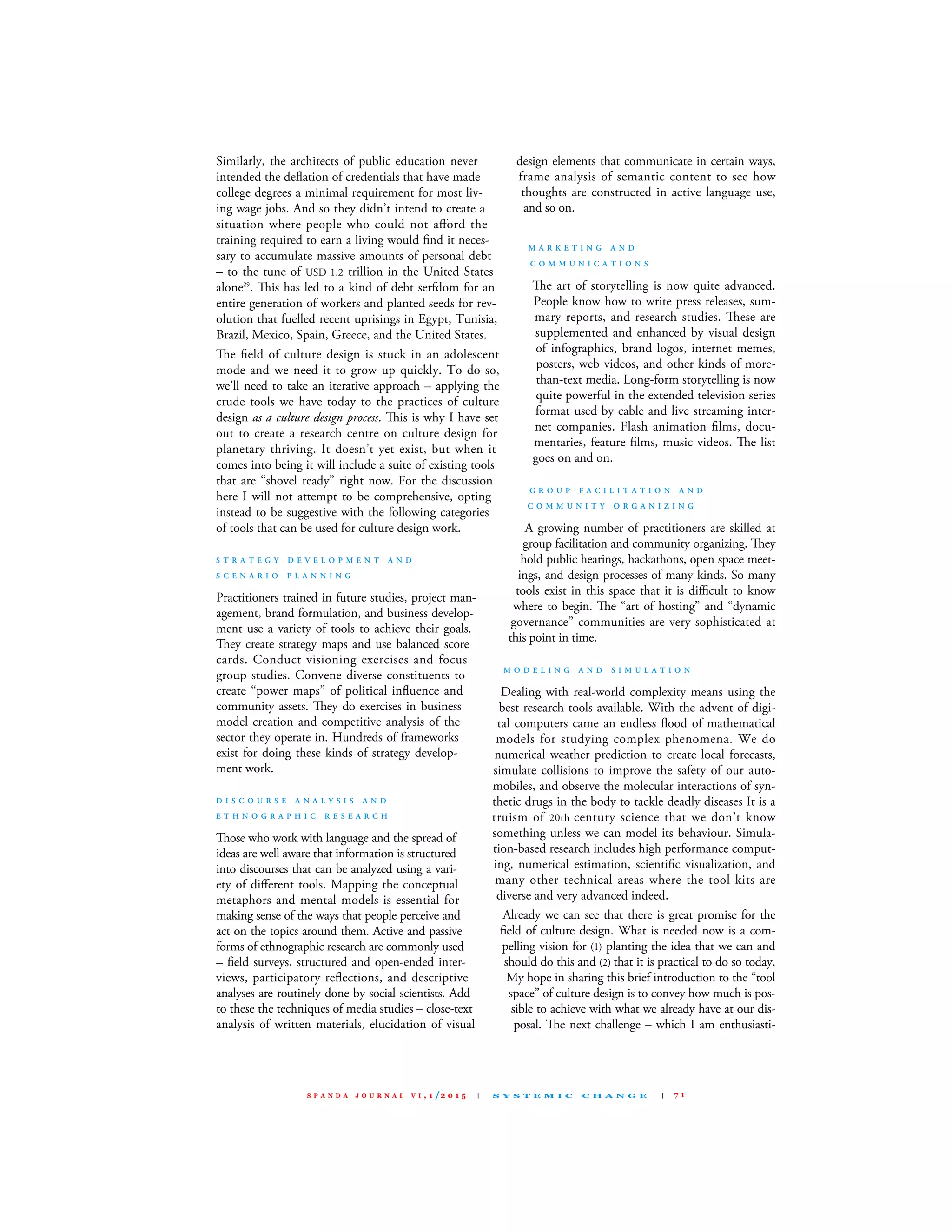 similarly, the architects of public education never
intended the deﬂation of credentials that have made
college degrees a minimal requirement for most liv-
ing wage jobs. And so they didn’t intend to create a
situation where people who could not aﬀord the
training required to earn a living would ﬁnd it neces-
sary to accumulate massive amounts of personal debt
– to the tune of usd 1.2 trillion in the united states
alone29
. is has led to a kind of debt serfdom for an
entire generation of workers and planted seeds for rev-
olution that fuelled recent uprisings in Egypt, Tunisia,
Brazil, mexico, spain, Greece, and the united states.
e ﬁeld of culture design is stuck in an adolescent
mode and we need it to grow up quickly. To do so,
we’ll need to take an iterative approach – applying the
crude tools we have today to the practices of culture
design as a culture design process. is is why I have set
out to create a research centre on culture design for
planetary thriving. It doesn’t yet exist, but when it
comes into being it will include a suite of existing tools
that are “shovel ready” right now. for the discussion
here I will not attempt to be comprehensive, opting
instead to be suggestive with the following categories
of tools that can be used for culture design work.
S T R A T E G Y D E V E L O P M E N T A N D
S C E N A R I O P L A N N I N G
Practitioners trained in future studies, project man-
agement, brand formulation, and business develop-
ment use a variety of tools to achieve their goals.
ey create strategy maps and use balanced score
cards. conduct visioning exercises and focus
group studies. convene diverse constituents to
create “power maps” of political inﬂuence and
community assets. ey do exercises in business
model creation and competitive analysis of the
sector they operate in. Hundreds of frameworks
exist for doing these kinds of strategy develop-
ment work.
D I S C O U R S E A N A L Y S I S A N D
E T H N O G R A P H I C R E S E A R C H
ose who work with language and the spread of
ideas are well aware that information is structured
into discourses that can be analyzed using a vari-
ety of diﬀerent tools. mapping the conceptual
metaphors and mental models is essential for
making sense of the ways that people perceive and
act on the topics around them. Active and passive
forms of ethnographic research are commonly used
– ﬁeld surveys, structured and open-ended inter-
views, participatory reﬂections, and descriptive
analyses are routinely done by social scientists. Add
to these the techniques of media studies – close-text
analysis of written materials, elucidation of visual
design elements that communicate in certain ways,
frame analysis of semantic content to see how
thoughts are constructed in active language use,
and so on.
M A R K E T I N G A N D
C O M M U N I C A T I O N S
e art of storytelling is now quite advanced.
People know how to write press releases, sum-
mary reports, and research studies. ese are
supplemented and enhanced by visual design
of infographics, brand logos, internet memes,
posters, web videos, and other kinds of more-
than-text media. long-form storytelling is now
quite powerful in the extended television series
format used by cable and live streaming inter-
net companies. flash animation ﬁlms, docu-
mentaries, feature ﬁlms, music videos. e list
goes on and on.
G R O U P F A C I L I T A T I O N A N D
C O M M U N I T Y O R G A N I Z I N G
A growing number of practitioners are skilled at
group facilitation and community organizing. ey
hold public hearings, hackathons, open space meet-
ings, and design processes of many kinds. so many
tools exist in this space that it is diﬃcult to know
where to begin. e “art of hosting” and “dynamic
governance” communities are very sophisticated at
this point in time.
M O D E L I N G A N D S I M U L A T I O N
dealing with real-world complexity means using the
best research tools available. With the advent of digi-
tal computers came an endless ﬂood of mathematical
models for studying complex phenomena. We do
numerical weather prediction to create local forecasts,
simulate collisions to improve the safety of our auto-
mobiles, and observe the molecular interactions of syn-
thetic drugs in the body to tackle deadly diseases It is a
truism of 20th century science that we don’t know
something unless we can model its behaviour. simula-
tion-based research includes high performance comput-
ing, numerical estimation, scientiﬁc visualization, and
many other technical areas where the tool kits are
diverse and very advanced indeed.
Already we can see that there is great promise for the
ﬁeld of culture design. What is needed now is a com-
pelling vision for (1) planting the idea that we can and
should do this and (2) that it is practical to do so today.
my hope in sharing this brief introduction to the “tool
space” of culture design is to convey how much is pos-
sible to achieve with what we already have at our dis-
posal. e next challenge – which I am enthusiasti-
S P A N D A J O U R N A L V I , 1 /2 0 1 5 | S Y S T E M I C C H A N G E | 7 1
 