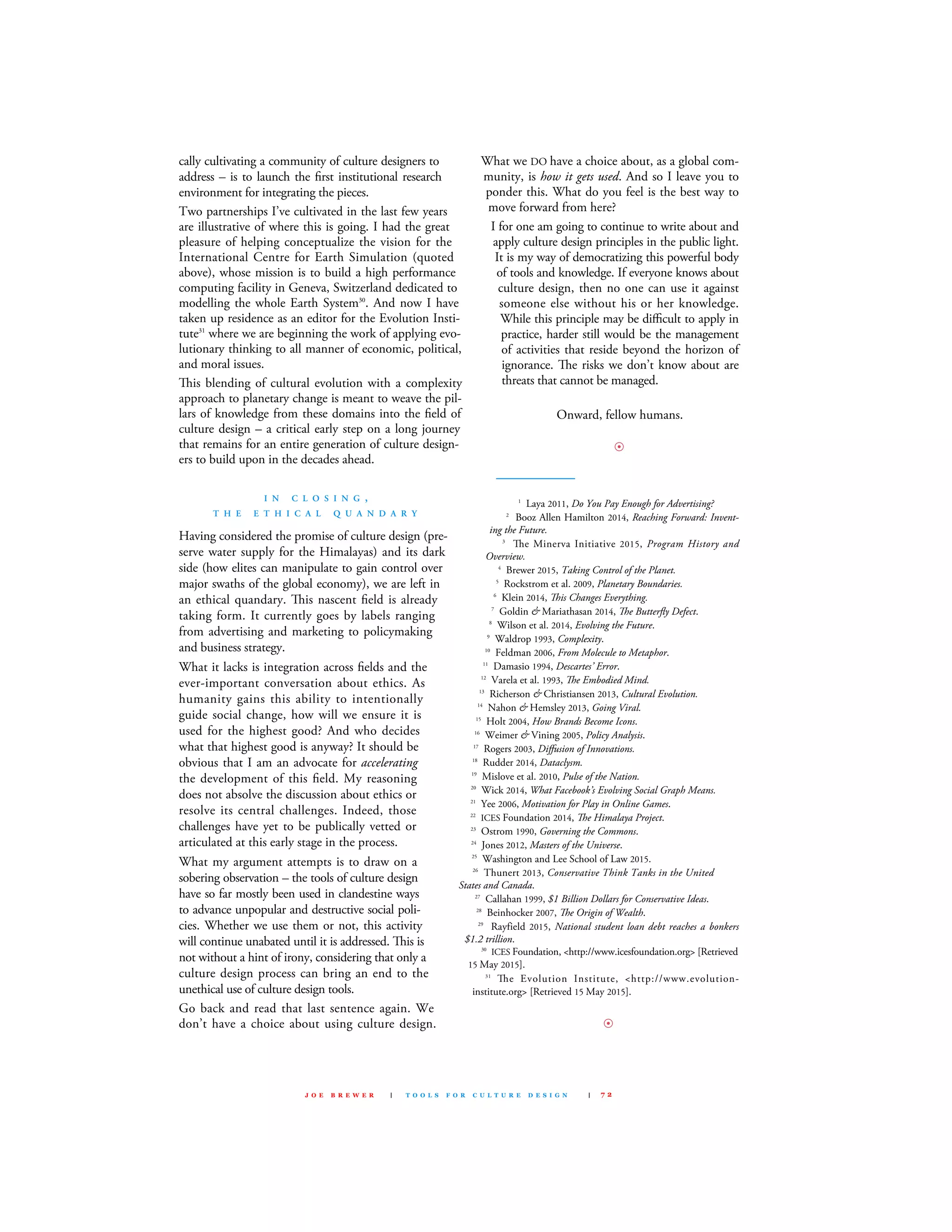 cally cultivating a community of culture designers to
address – is to launch the ﬁrst institutional research
environment for integrating the pieces.
Two partnerships I’ve cultivated in the last few years
are illustrative of where this is going. I had the great
pleasure of helping conceptualize the vision for the
International centre for Earth simulation (quoted
above), whose mission is to build a high performance
computing facility in Geneva, switzerland dedicated to
modelling the whole Earth system30
. And now I have
taken up residence as an editor for the Evolution Insti-
tute31
where we are beginning the work of applying evo-
lutionary thinking to all manner of economic, political,
and moral issues.
is blending of cultural evolution with a complexity
approach to planetary change is meant to weave the pil-
lars of knowledge from these domains into the ﬁeld of
culture design – a critical early step on a long journey
that remains for an entire generation of culture design-
ers to build upon in the decades ahead.
I N C L O S I N G ,
T H E E T H I C A L Q U A N D A R Y
Having considered the promise of culture design (pre-
serve water supply for the Himalayas) and its dark
side (how elites can manipulate to gain control over
major swaths of the global economy), we are left in
an ethical quandary. is nascent ﬁeld is already
taking form. It currently goes by labels ranging
from advertising and marketing to policymaking
and business strategy.
What it lacks is integration across ﬁelds and the
ever-important conversation about ethics. As
humanity gains this ability to intentionally
guide social change, how will we ensure it is
used for the highest good? And who decides
what that highest good is anyway? It should be
obvious that I am an advocate for accelerating
the development of this ﬁeld. my reasoning
does not absolve the discussion about ethics or
resolve its central challenges. Indeed, those
challenges have yet to be publically vetted or
articulated at this early stage in the process.
What my argument attempts is to draw on a
sobering observation – the tools of culture design
have so far mostly been used in clandestine ways
to advance unpopular and destructive social poli-
cies. Whether we use them or not, this activity
will continue unabated until it is addressed. is is
not without a hint of irony, considering that only a
culture design process can bring an end to the
unethical use of culture design tools.
Go back and read that last sentence again. We
don’t have a choice about using culture design.
What we dO have a choice about, as a global com-
munity, is how it gets used. And so I leave you to
ponder this. What do you feel is the best way to
move forward from here?
I for one am going to continue to write about and
apply culture design principles in the public light.
It is my way of democratizing this powerful body
of tools and knowledge. If everyone knows about
culture design, then no one can use it against
someone else without his or her knowledge.
While this principle may be diﬃcult to apply in
practice, harder still would be the management
of activities that reside beyond the horizon of
ignorance. e risks we don’t know about are
threats that cannot be managed.
Onward, fellow humans.
8
——————
1
laya 2011, Do You Pay Enough for Advertising?
2
Booz Allen Hamilton 2014, Reaching Forward: Invent-
ing the Future.
3
e minerva Initiative 2015, Program History and
Overview.
4
Brewer 2015, Taking Control of the Planet.
5
Rockstrom et al. 2009, Planetary Boundaries.
6
klein 2014, is Changes Everything.
7
Goldin & mariathasan 2014, e Butterﬂy Defect.
8
Wilson et al. 2014, Evolving the Future.
9
Waldrop 1993, Complexity.
10
feldman 2006, From Molecule to Metaphor.
11
damasio 1994, Descartes’ Error.
12
varela et al. 1993, e Embodied Mind.
13
Richerson & christiansen 2013, Cultural Evolution.
14
Nahon & Hemsley 2013, Going Viral.
15
Holt 2004, How Brands Become Icons.
16
Weimer & vining 2005, Policy Analysis.
17
Rogers 2003, Diﬀusion of Innovations.
18
Rudder 2014, Dataclysm.
19
mislove et al. 2010, Pulse of the Nation.
20
Wick 2014, What Facebook’s Evolving Social Graph Means.
21
Yee 2006, Motivation for Play in Online Games.
22
IcEs foundation 2014, e Himalaya Project.
23
Ostrom 1990, Governing the Commons.
24
Jones 2012, Masters of the Universe.
25
Washington and lee school of law 2015.
26
Thunert 2013, Conservative Think Tanks in the United
States and Canada.
27
callahan 1999, $1 Billion Dollars for Conservative Ideas.
28
Beinhocker 2007, e Origin of Wealth.
29
Rayfield 2015, National student loan debt reaches a bonkers
$1.2 trillion.
30
IcEs foundation, <http://www.icesfoundation.org> [Retrieved
15 may 2015].
31
e Evolution Institute, <http://www.evolution-
institute.org> [Retrieved 15 may 2015].
8
J O E B R E W E R | T O O L S F O R C U L T U R E D E S I G N | 7 2
 