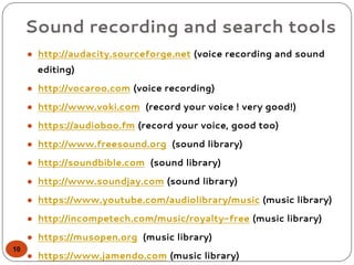 Sound recording and search tools
● http://audacity.sourceforge.net (voice recording and sound
editing)
● http://vocaroo.com (voice recording)
● http://www.voki.com (record your voice ! very good!)
● https://audioboo.fm (record your voice, good too)
● http://www.freesound.org (sound library)
● http://soundbible.com (sound library)
● http://www.soundjay.com (sound library)
● https://www.youtube.com/audiolibrary/music (music library)
● http://incompetech.com/music/royalty-free (music library)
● https://musopen.org (music library)
● https://www.jamendo.com (music library)
10
 